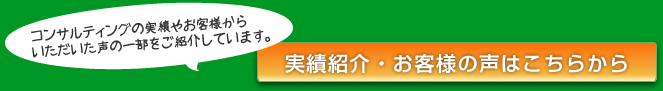 コンサルティングの実績やお客様からいただいた声の一部をご紹介しています。実績・お客様の声はこちらから