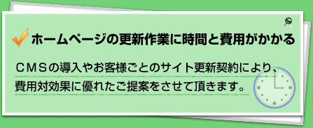 ホームページの更新作業に時間と費用がかかる・CMSの導入やお客様ごとのサイト更新契約により、費用対効果に優れたご提案をさせていただきます。