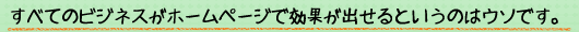 すべてのビジネスがホームページで効果が出せるというのはウソです。
